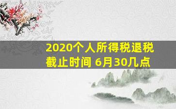 2020个人所得税退税截止时间 6月30几点